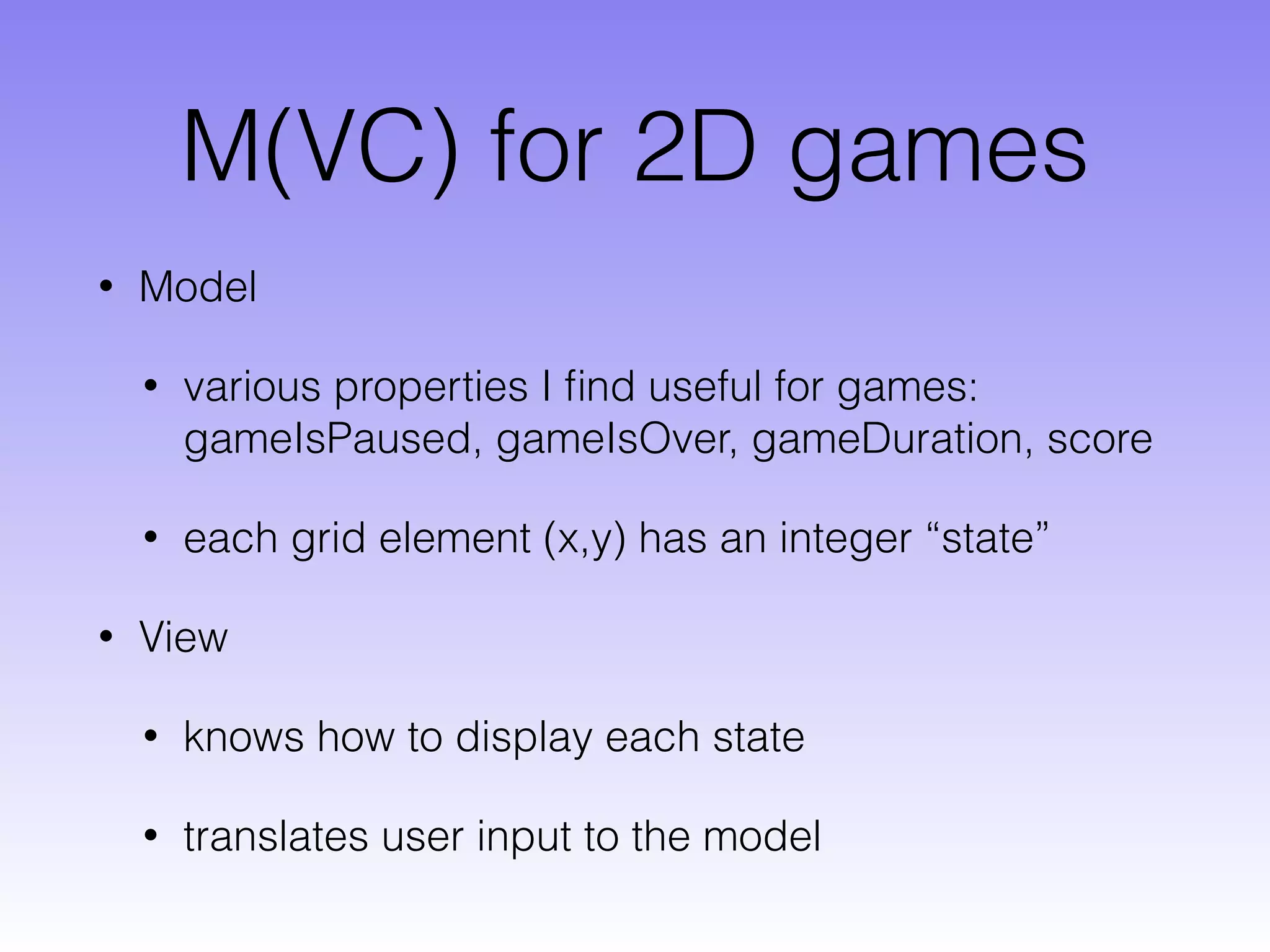 M(VC) for 2D games
• Model
• various properties I ﬁnd useful for games:
gameIsPaused, gameIsOver, gameDuration, score
• each grid element (x,y) has an integer “state”
• View
• knows how to display each state
• translates user input to the model
 