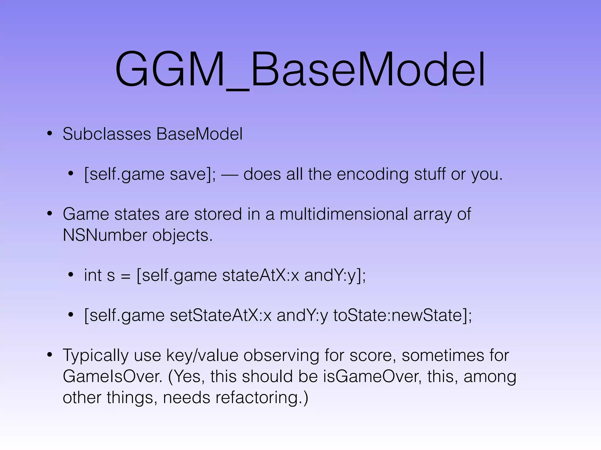 GGM_BaseModel
• Subclasses BaseModel
• [self.game save]; — does all the encoding stuff or you.
• Game states are stored in a multidimensional array of
NSNumber objects.
• int s = [self.game stateAtX:x andY:y];
• [self.game setStateAtX:x andY:y toState:newState];
• Typically use key/value observing for score, sometimes for
GameIsOver. (Yes, this should be isGameOver, this, among
other things, needs refactoring.)
 