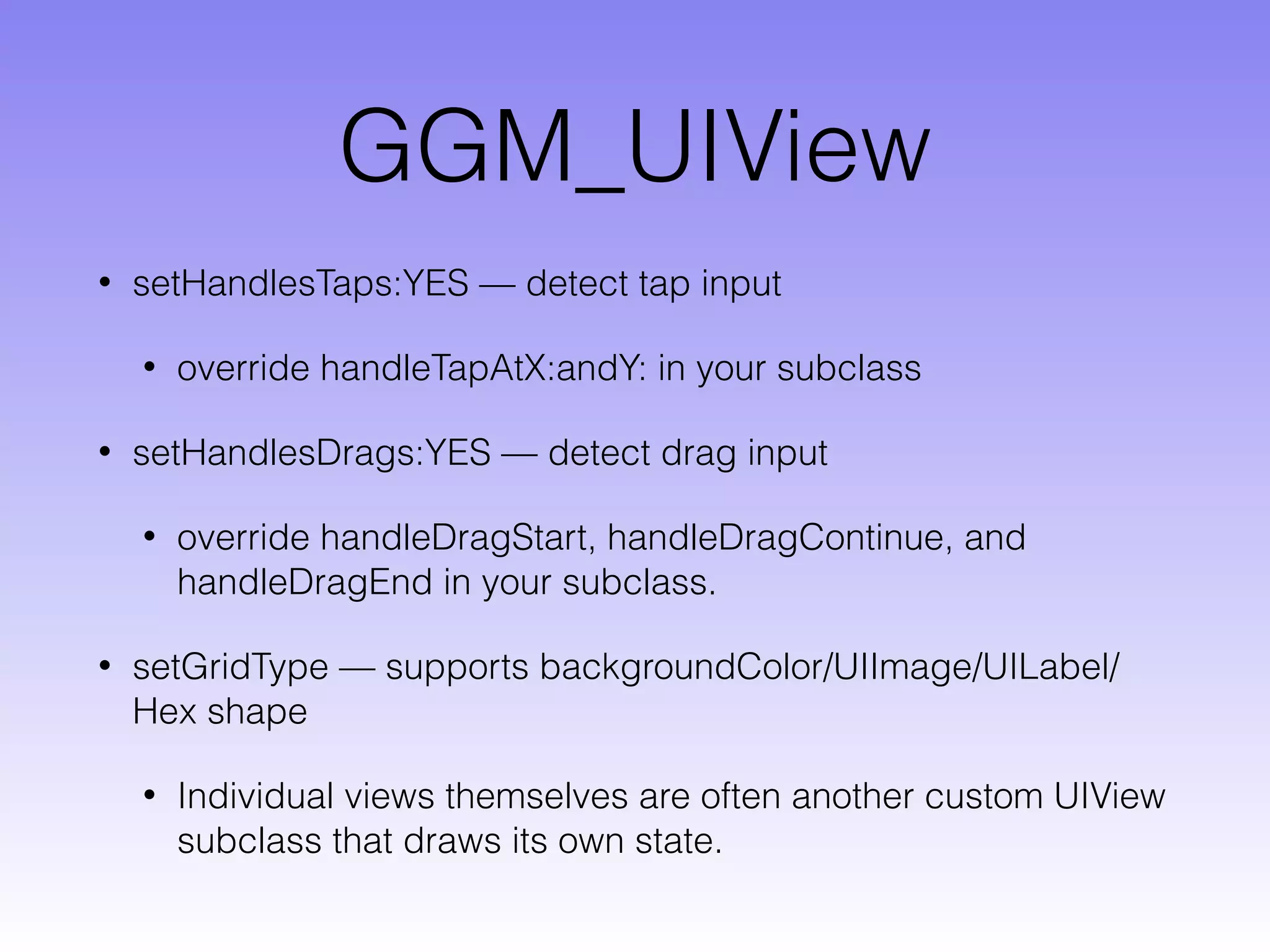 GGM_UIView
• setHandlesTaps:YES — detect tap input
• override handleTapAtX:andY: in your subclass
• setHandlesDrags:YES — detect drag input
• override handleDragStart, handleDragContinue, and
handleDragEnd in your subclass.
• setGridType — supports backgroundColor/UIImage/UILabel/
Hex shape
• Individual views themselves are often another custom UIView
subclass that draws its own state.
 