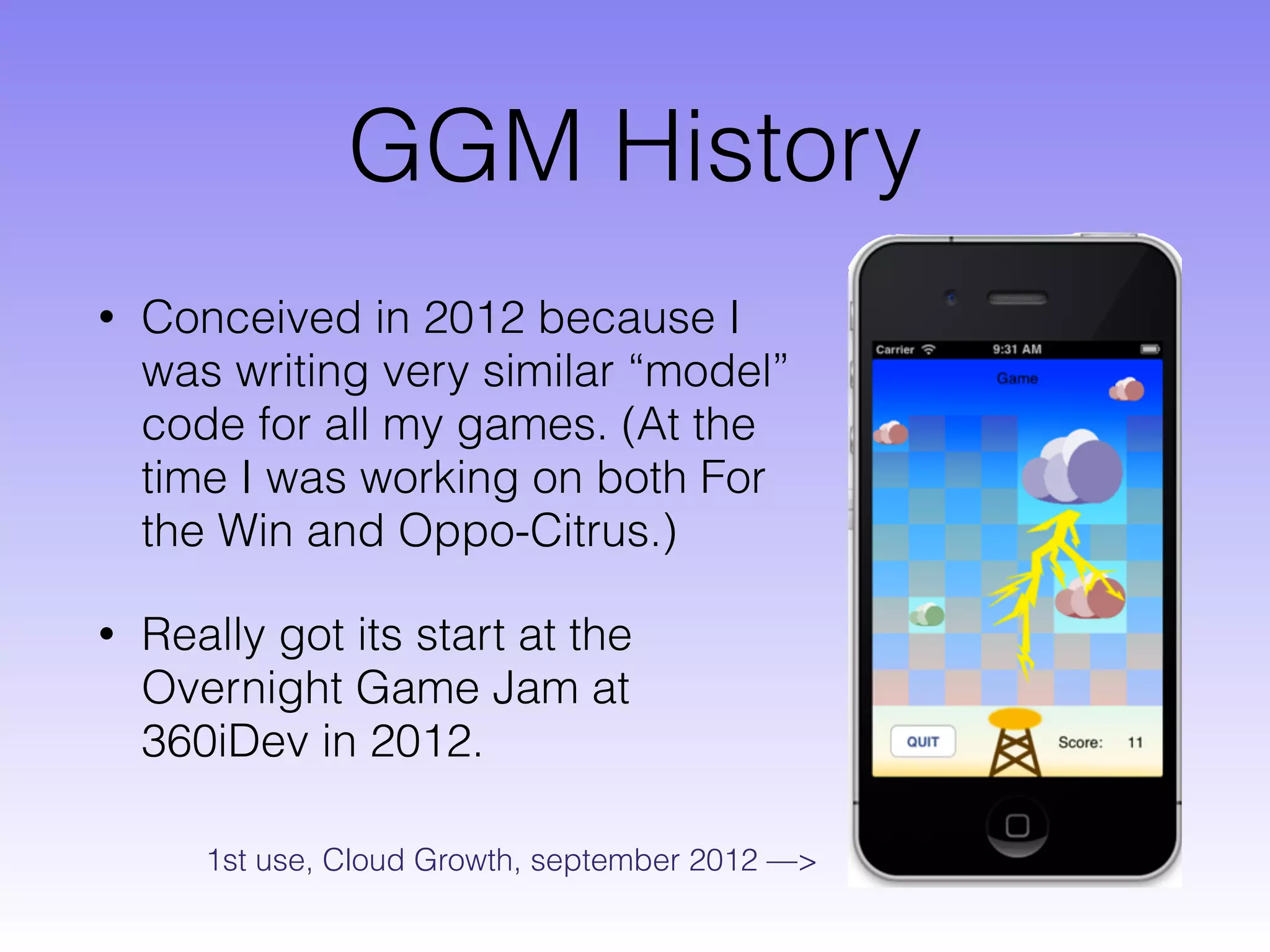 GGM History
• Conceived in 2012 because I
was writing very similar “model”
code for all my games. (At the
time I was working on both For
the Win and Oppo-Citrus.)
• Really got its start at the
Overnight Game Jam at
360iDev in 2012.
1st use, Cloud Growth, september 2012 —>
 