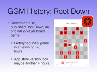 GGM History: Root Down
• December 2013,
published Root Down, an
original 2-player board
game.
• Prototyped initial game
in an evening. ~6
hours.
• App store version took
maybe another 4 hours.
 