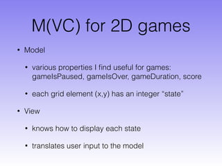 M(VC) for 2D games
• Model
• various properties I ﬁnd useful for games:
gameIsPaused, gameIsOver, gameDuration, score
• each grid element (x,y) has an integer “state”
• View
• knows how to display each state
• translates user input to the model
 