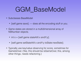 GGM_BaseModel
• Subclasses BaseModel
• [self.game save]; — does all the encoding stuff or you.
• Game states are stored in a multidimensional array of
NSNumber objects.
• int s = [self.game stateAtX:x andY:y];
• [self.game setStateAtX:x andY:y toState:newState];
• Typically use key/value observing for score, sometimes for
GameIsOver. (Yes, this should be isGameOver, this, among
other things, needs refactoring.)
 