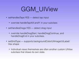 GGM_UIView
• setHandlesTaps:YES — detect tap input
• override handleTapAtX:andY: in your subclass
• setHandlesDrags:YES — detect drag input
• override handleDragStart, handleDragContinue, and
handleDragEnd in your subclass.
• setGridType — supports backgroundColor/UIImage/UILabel/
Hex shape
• Individual views themselves are often another custom UIView
subclass that draws its own state.
 