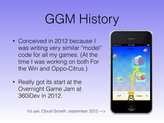 GGM History
• Conceived in 2012 because I
was writing very similar “model”
code for all my games. (At the
time I was working on both For
the Win and Oppo-Citrus.)
• Really got its start at the
Overnight Game Jam at
360iDev in 2012.
1st use, Cloud Growth, september 2012 —>
 