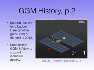 GGM History, p.2
• Second use was
for a Ludum
Dare (another
game jam) at
the end of 2012.
• Subclassed
GGM_UIView to
support
isometric
display. 2nd use, Henchmen, December 2012
 