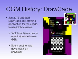 GGM History: DrawCade
• Jan 2013 updated
DrawCade, my drawing
application for the iCade,
to use GGM classes.
• Took less than a day to
refactor/rewrite to use
GGM.
• Spent another two
days making it
universal.
 