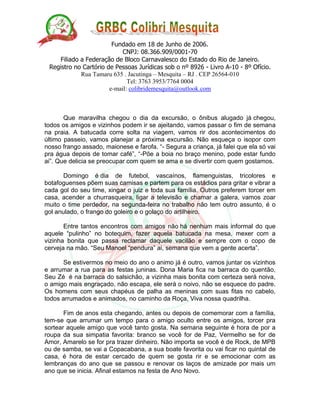 Fundado em 18 de Junho de 2006.
CNPJ: 08.366.909/0001-70
Filiado a Federação de Bloco Carnavalesco do Estado do Rio de Janeiro.
Registro no Cartório de Pessoas Jurídicas sob o nº 8926 - Livro A-10 - 8º Ofício.
Rua Tamaru 635 . Jacutinga – Mesquita – RJ . CEP 26564-010
Tel: 3763 3953/7764 0004
e-mail: colibridemesquita@outlook.com
Que maravilha chegou o dia da excursão, o ônibus alugado já chegou,
todos os amigos e vizinhos podem ir se ajeitando, vamos passar o fim de semana
na praia. A batucada corre solta na viagem, vamos rir dos acontecimentos do
último passeio, vamos planejar a próxima excursão. Não esqueça o isopor com
nosso frango assado, maionese e farofa. “- Segura a criança, já falei que ela só vai
pra água depois de tomar café”, “-Põe a boia no braço menino, pode estar fundo
ai”. Que delicia se preocupar com quem se ama e se divertir com quem gostamos.
Domingo é dia de futebol, vascaínos, flamenguistas, tricolores e
botafoguenses põem suas camisas e partem para os estádios para gritar e vibrar a
cada gol do seu time, xingar o juiz e toda sua família. Outros preferem torcer em
casa, acender a churrasqueira, ligar a televisão e chamar a galera, vamos zoar
muito o time perdedor, na segunda-feira no trabalho não tem outro assunto, é o
gol anulado, o frango do goleiro e o golaço do artilheiro.
Entre tantos encontros com amigos não há nenhum mais informal do que
aquele “pulinho” no botequim, fazer aquela batucada na mesa, mexer com a
vizinha bonita que passa reclamar daquele vacilão e sempre com o copo de
cerveja na mão. “Seu Manoel “pendura” ai, semana que vem a gente acerta”.
Se estivermos no meio do ano o animo já é outro, vamos juntar os vizinhos
e arrumar a rua para as festas juninas. Dona Maria fica na barraca do quentão,
Seu Zé é na barraca do salsichão, a vizinha mais bonita com certeza será noiva,
o amigo mais engraçado, não escapa, ele será o noivo, não se esquece do padre.
Os homens com seus chapéus de palha as meninas com suas fitas no cabelo,
todos arrumados e animados, no caminho da Roça, Viva nossa quadrilha.
Fim de anos esta chegando, antes ou depois de comemorar com a família,
tem-se que arrumar um tempo para o amigo oculto entre os amigos, torcer pra
sortear aquele amigo que você tanto gosta. Na semana seguinte é hora de por a
roupa da sua simpatia favorita: branco se você for de Paz, Vermelho se for de
Amor, Amarelo se for pra trazer dinheiro. Não importa se você é de Rock, de MPB
ou de samba, se vai a Copacabana, a sua boate favorita ou vai ficar no quintal de
casa, é hora de estar cercado de quem se gosta rir e se emocionar com as
lembranças do ano que se passou e renovar os laços de amizade por mais um
ano que se inicia. Afinal estamos na festa de Ano Novo.
 
