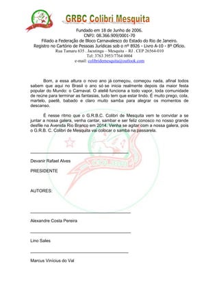 Fundado em 18 de Junho de 2006.
CNPJ: 08.366.909/0001-70
Filiado a Federação de Bloco Carnavalesco do Estado do Rio de Janeiro.
Registro no Cartório de Pessoas Jurídicas sob o nº 8926 - Livro A-10 - 8º Ofício.
Rua Tamaru 635 . Jacutinga – Mesquita – RJ . CEP 26564-010
Tel: 3763 3953/7764 0004
e-mail: colibridemesquita@outlook.com
Bom, a essa altura o novo ano já começou, começou nada, afinal todos
sabem que aqui no Brasil o ano só se inicia realmente depois da maior festa
popular do Mundo: o Carnaval. O ateliê funciona a todo vapor, toda comunidade
de reúne para terminar as fantasias, tudo tem que estar lindo. É muito prego, cola,
martelo, paetê, babado e claro muito samba para alegrar os momentos de
descanso.
É nesse ritmo que o G.R.B.C. Colibri de Mesquita vem te convidar a se
juntar a nossa galera, venha cantar, sambar e ser feliz conosco no nosso grande
desfile na Avenida Rio Branco em 2014. Venha se agitar com a nossa galera, pois
o G.R.B. C. Colibri de Mesquita vai colocar o samba na passarela.
_________________________________________
Devanir Rafael Alves
PRESIDENTE
AUTORES:
__________________________________________
Alexandre Costa Pereira
__________________________________________
Lino Sales
_________________________________________
Marcus Vinícius do Val
 