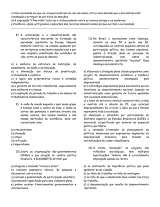 c) Uma sociedade em que as crianças mostram-se com um senso crítico mais elevado que o dos adultos está
condenada a extinguir-se por falta de emoções.
d) A expressão “filme velho” autoriza o distanciamento entre os valores antigos e os modernos.
e) Violência, ações vertiginosas e palavrões são recursos desvalorizados porque excitam a curiosidade.

8) A urbanização e a industrialização são
características marcantes na formação da
sociedade capitalista na Europa. Naquele
momento histórico, as cidades passavam por
um vertiginoso crescimento populacional e por
uma completa redefinição das condições de
vida, entre as quais se destaca
a) a melhoria da estrutura de habitação, de
saneamento, de saúde e de educação.
b) a diminuição dos índices de prostituição,
criminalidade e violência.
c) o apoio aos proprietários rurais e artesãos
independentes.
d) a garantia de direitos trabalhistas, especialmente
para mulheres e crianças.
e) a ampliação da jornada de trabalho e do número de
trabalhadores assalariados.
9) A visão de mundo segundo o qual nosso grupo
é tomado como o centro de tudo, e todos os
outros são pensados e sentidos através dos
nossos valores, dos nossos modelos e das
nossas definições de existência, deve ser
conceituada como
a) etnocentrismo.
b) alienação.
c) utopia.
d) reificação.
e) imperialismo.

11) No Brasil, o nacionalismo como ideologia,
durante os anos 50 e parte dos 60,
correspondeu ao controle populista estatal da
participação política das classes populares,
quanto à direção dada ao processo de
industrialização,
com
vistas
ao
desenvolvimento capitalista “nacional”. Essa
ideologia nacionalista foi
a) elaborada e divulgada pelas classes populares como
projeto de desenvolvimento econômico e bandeira
política,
posteriormente
encampada
pelo
empresariado.
b) a estratégia empreendida pelos movimentos sociais
favoráveis ao desenvolvimento nacional, baseado na
industrialização como garantia de futura igualdade
com os países desenvolvidos.
c) a base da estrutura sindical corporativista, criada
e mantida até a década de 70, cujo principal
empreendimento foi criticar a idéia de que o Estado
representa toda a sociedade.
d) idealizada e difundida por participantes do
Instituto Superior de Estudos Brasileiros (ISEB), e
sobretudo corporificada por setores da esquerda
político-partidária.
e) o conteúdo orientador do planejamento de
políticas, elaboradas por expressivos segmentos do
empresariado
brasileiro,
para
atender
as
reivindicações da classe trabalhadora.

10) Sobre as organizações não-governamentais
(ONGs) e sua atuação no cenário político
brasileiro, é INCORRETO afirmar que

12) O termo “alienação”, no conjunto das
reflexões
sociológicas,
tem
múltiplas
significações. Todavia, não é corretamente
empregado quando se refere

a) integram o chamado “terceiro setor”.
b) realizam assessoria técnica, de pesquisa e
documental, entre outras.
c) excluem a possibilidade de participação voluntária.
d) promovem capacitação para uma cidadania plena.
e) podem receber financiamentos governamentais e
internacionais.

a) ao sentimento de impotência política que pode
apoderar-se do cidadão.
b) ao tédio de trabalhar na linha de montagem.
c) ao fato de que o assalariado deve vender sua força
de trabalho.
d) à desumanização que resulta do desenvolvimento
capitalista.

 