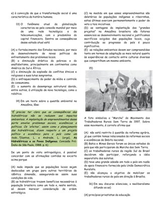 e) à convicção de que a transformação social é uma
característica da história humana.
13) O
fenômeno
atual
da
globalização
caracteriza-se pela conexão mundial por meio
de
uma
rede
tecnológica
e
de
telecomunicações, com o predomínio do
capital financeiro. Dentre as conseqüências
desse estado atual está
(A) o fortalecimento dos Estados nacionais, por meio
do
desenvolvimento
de
novas
políticas
de
enfrentamento dos problemas locais.
(B) a diminuição drástica da pobreza e do
analfabetismo, principalmente em continentes como
América do Sul e África.
(C) a diminuição da explosão de conflitos étnicos e
religiosos e suas lutas sangrentas.
(D) o enfraquecimento do poder da mídia e controle
do consumismo.
(E)) o aumento do desemprego estrutural devido,
entre outros, à utilização de nova tecnologia, como a
robótica.

(C) na medida em que esses empreendimentos são
deletérios às populações indígenas e ribeirinhas,
estas últimas exercem permanentemente o poder de
veto a tais iniciativas.
(D) as vantagens da implantação dos "grandes
projetos" na Amazônia brasileira são fatores
essenciais ao desenvolvimento nacional e justificamos
sacrifícios exigidos das populações locais, cuja
contribuição ao progresso do país é pouco
significativa.
(E)) as relações ambientais devem ser compreendidas
tanto em termos de adaptação ao meio natural quanto
às experiências de contacto entre culturas diversas
que compartilham um mesmo ambiente.
15)

14) Em um texto sobre a questão ambiental na
Amazônia, lêse:

"É preciso ter claro que as conseqüências das
hidrelétricas não se reduzem aos impactos
ambientais. A implantação de empreendimentos desse
porte envolve problemas sociais, econômicos e
políticos. Os 'efeitos', assim como o planejamento
das hidrelétricas, dizem respeito a um projeto
político e econômico para o país como um
todo..."(Santos, L. e Andrade, L. (orgs), As

Hidrelétricas e os Povos Indígenas. Comissão PróÍndio de São Paulo, 1988. p. 6)
De um ponto de vista antropológico, é possível
concordar com as afirmações contidas no excerto
acima porque
(A) nada impede que as populações locais sejam
deslocadas em grupo para outros territórios de
idêntica dimensão, assegurando-se assim suas
condições de vida.
(B) as hidrelétricas trazem benefícios necessários à
população brasileira como um todo e, neste sentido,
só devem merecer consideração de ordem
estratégica.

A foto simboliza a "Marcha" do Movimento dos
Trabalhadores Rurais Sem Terra de 1997. Sobre
esse movimento, é correto afirma que
(A)) não está restrito à questão da reforma agrária,
já que contém temas relacionados às reformas sociais
e econômicas de âmbito nacional.
(B) Bahia e Minas Gerais foram os únicos estados do
país que não participaram da Marcha dos Sem Terra.
(C) os trabalhadores rurais da região Sul do Brasil
decidiram não participar, reforçando a idéia
separatista dos sulistas.
(D) teve uma grande adesão em todo o país em razão
do apoio financeiro fornecido pela União Democrática
Ruralista.
(E) não alcançou o objetivo de mobilizar os
trabalhadores rurais do país em direção à Brasília.
16) Em seu discurso silencioso, o neoliberalismo
difunde os as)
(A) princípios privatistas da educação.

 