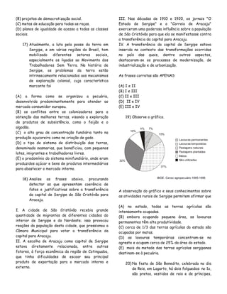 (B) projetos de democratização social.
(C) metas de educação para todas as raças.
(D) planos de igualdade de acesso a todas as classes
sociais.
17) Atualmente, a luta pela posse da terra em
Sergipe, e em várias regiões do Brasil, tem
mobilizado
diferentes
setores
sociais,
especialmente os ligados ao Movimento dos
Trabalhadores Sem Terra. Na história de
Sergipe, os problemas da terra estão
intrinsecamente relacionados aos mecanismos
de exploração colonial, cuja característica
marcante foi
(A) a forma como se organizou a pecuária,
desenvolvida predominantemente para atender ao
mercado consumidor europeu.
(B) os conflitos entre os colonizadores para a
obtenção das melhores terras, visando a exploração
de produtos de subsistência, como o feijão e o
algodão.
(C)) o alto grau de concentração fundiária tanto na
produção açucareira como na criação de gado.
(D) o tipo de sistema de distribuição das terras,
denominado sesmarias, que beneficiou, com pequenos
lotes, imigrantes e trabalhadores livres.
(E) o predomínio do sistema minifundiário, onde eram
produzidos açúcar e bens de produtos intermediários
para abastecer o mercado interno.
18) Analise as frases abaixo, procurando
detectar as que apresentam coerência de
fatos e justificativas sobre a transferência
da capital de Sergipe de São Cristóvão para
Aracaju.
I. A cidade de São Cristóvão recebia grande
quantidade de migrantes de diferentes cidades do
interior de Sergipe e do Nordeste; isso provocou
reações da população desta cidade, que pressionou a
Câmara Municipal para votar a transferência da
capital para Aracaju.
II. A escolha de Aracaju como capital de Sergipe
estava diretamente relacionada, entre outros
fatores, à força econômica da região de Cotinguaba,
que tinha dificuldades de escoar seu principal
produto de exportação para o mercado interno e
externo.

III. Nas décadas de 1910 e 1920, os jornais "O
Estado de Sergipe" e o "Correio de Aracaju"
exerceram uma poderosa influência sobre a população
de São Cristóvão para que ela se manifestasse contra
a transferência da capital para Aracaju.
IV. A transferência da capital de Sergipe estava
inserida no contexto das transformações ocorridas
no país das quais, dentre outros aspectos,
destacaram-se os processos de modernização, de
industrialização e de urbanização.
As frases corretas são APENAS
(A) I e II
(B) I e III
(C) II e III
(D)) II e IV
(E) III e IV
19) Observe o gráfico.

A observação do gráfico e seus conhecimentos sobre
as atividades rurais de Sergipe permitem afirmar que
(A) no estado, todas as terras agrícolas são
intensamente ocupadas.
(B) embora ocupando pequena área, as lavouras
permanentes têm alta produtividade.
(C) cerca de 1/3 das terras agrícolas do estado são
ocupadas por matas.
(D) as lavouras temporárias concentram-se no
agreste e ocupam cerca de 25% da área do estado.
(E)) mais da metade das terras agrícolas sergipanas
destinam-se à pecuária.
20) Na festa de São Benedito, celebrada no dia
de Reis, em Lagarto, há dois folguedos: no 1o,
são pretos, vestidos de reis e de príncipes,

 