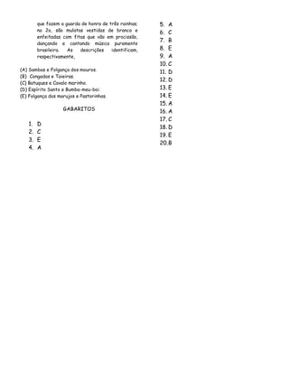 que fazem a guarda de honra de três rainhas;
no 2o, são mulatas vestidas de branco e
enfeitadas com fitas que vão em procissão,
dançando e cantando música puramente
brasileira.
As
descrições
identificam,
respectivamente,
(A) Sambas e Folgança dos mouros.
(B)) Congadas e Taieiras.
(C) Batuques e Cavalo marinho.
(D) Espírito Santo e Bumba-meu-boi.
(E) Folgança dos marujos e Pastorinhas.

GABARITOS

1.
2.
3.
4.

D
C
E
A

5. A
6. C
7. B
8. E
9. A
10. C
11. D
12. D
13. E
14. E
15. A
16. A
17. C
18. D
19. E
20. B

 