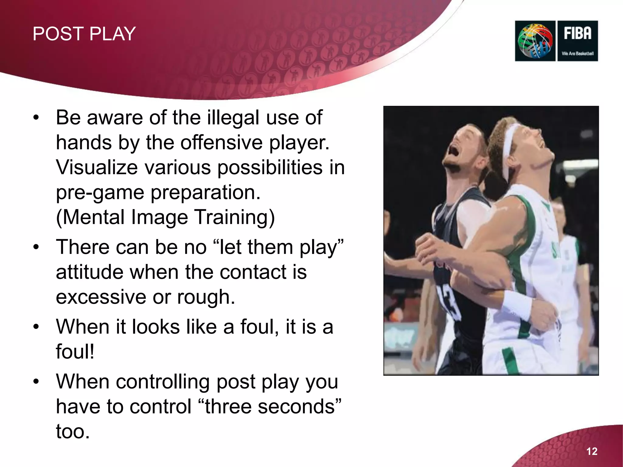 12
• Be aware of the illegal use of
hands by the offensive player.
Visualize various possibilities in
pre-game preparation.
(Mental Image Training)
• There can be no “let them play”
attitude when the contact is
excessive or rough.
• When it looks like a foul, it is a
foul!
• When controlling post play you
have to control “three seconds”
too.
POST PLAY
 