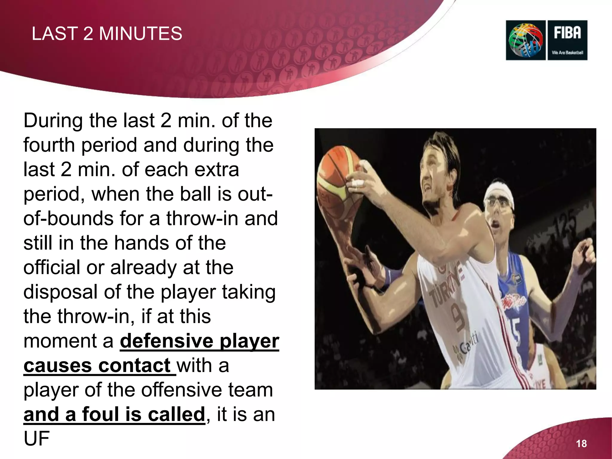 18
LAST 2 MINUTES
During the last 2 min. of the
fourth period and during the
last 2 min. of each extra
period, when the ball is out-
of-bounds for a throw-in and
still in the hands of the
official or already at the
disposal of the player taking
the throw-in, if at this
moment a defensive player
causes contact with a
player of the offensive team
and a foul is called, it is an
UF
 