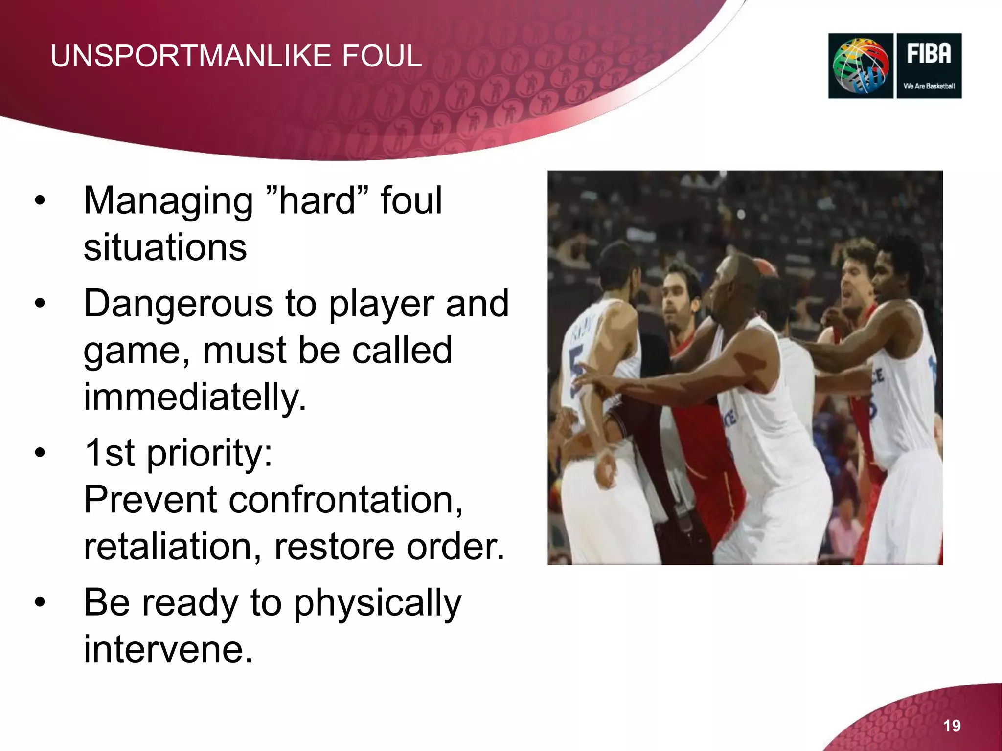 19
UNSPORTMANLIKE FOUL
• Managing ”hard” foul
situations
• Dangerous to player and
game, must be called
immediatelly.
• 1st priority:
Prevent confrontation,
retaliation, restore order.
• Be ready to physically
intervene.
 