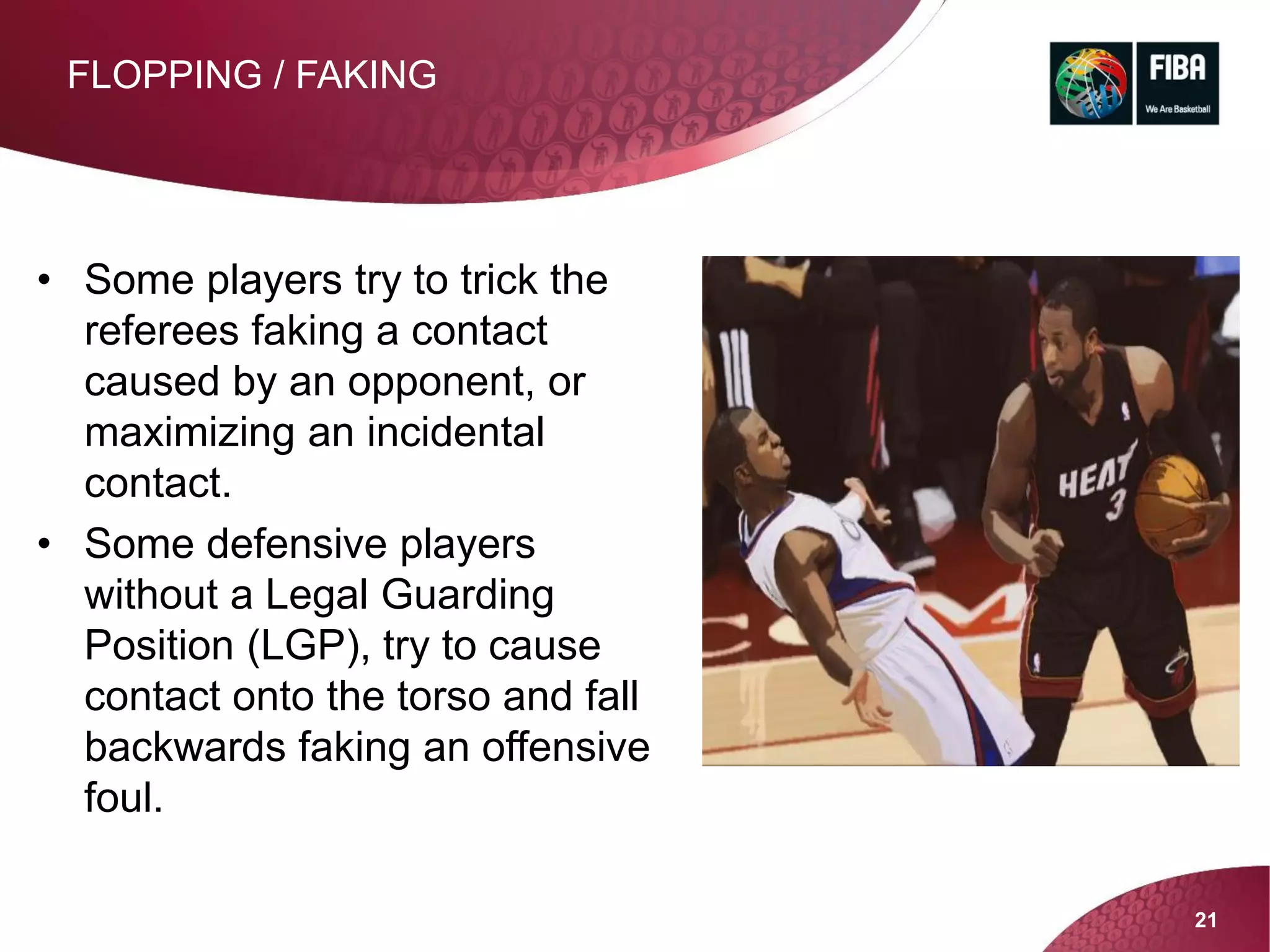 21
FLOPPING / FAKING
• Some players try to trick the
referees faking a contact
caused by an opponent, or
maximizing an incidental
contact.
• Some defensive players
without a Legal Guarding
Position (LGP), try to cause
contact onto the torso and fall
backwards faking an offensive
foul.
 