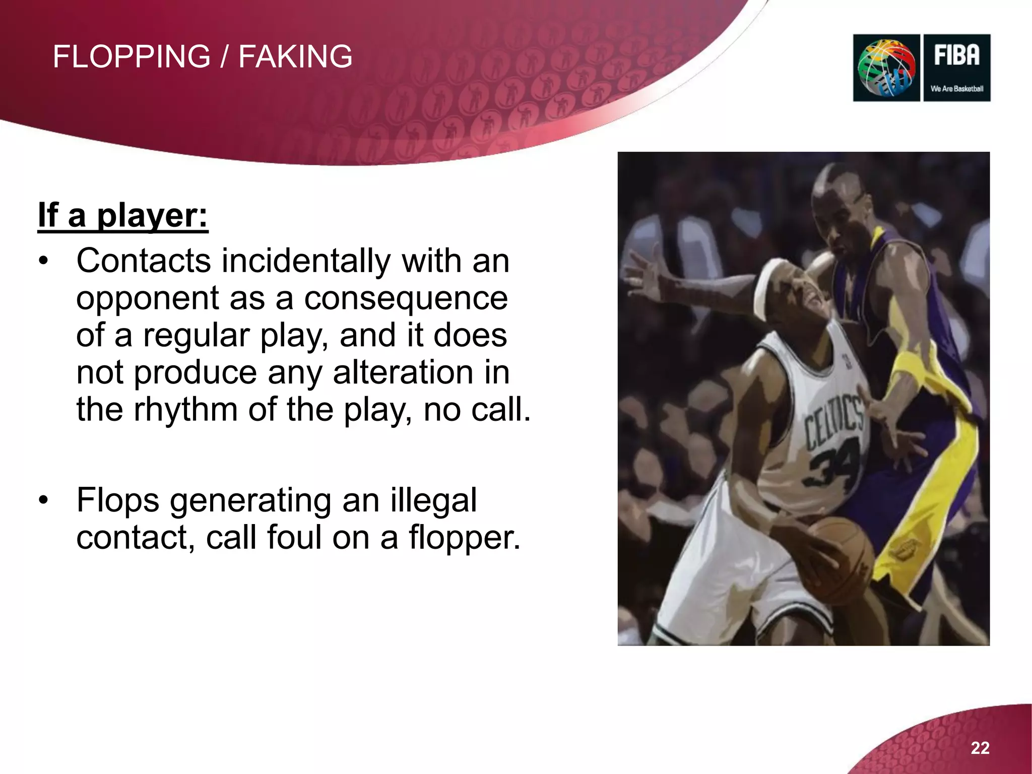 22
FLOPPING / FAKING
If a player:
• Contacts incidentally with an
opponent as a consequence
of a regular play, and it does
not produce any alteration in
the rhythm of the play, no call.
• Flops generating an illegal
contact, call foul on a flopper.
 