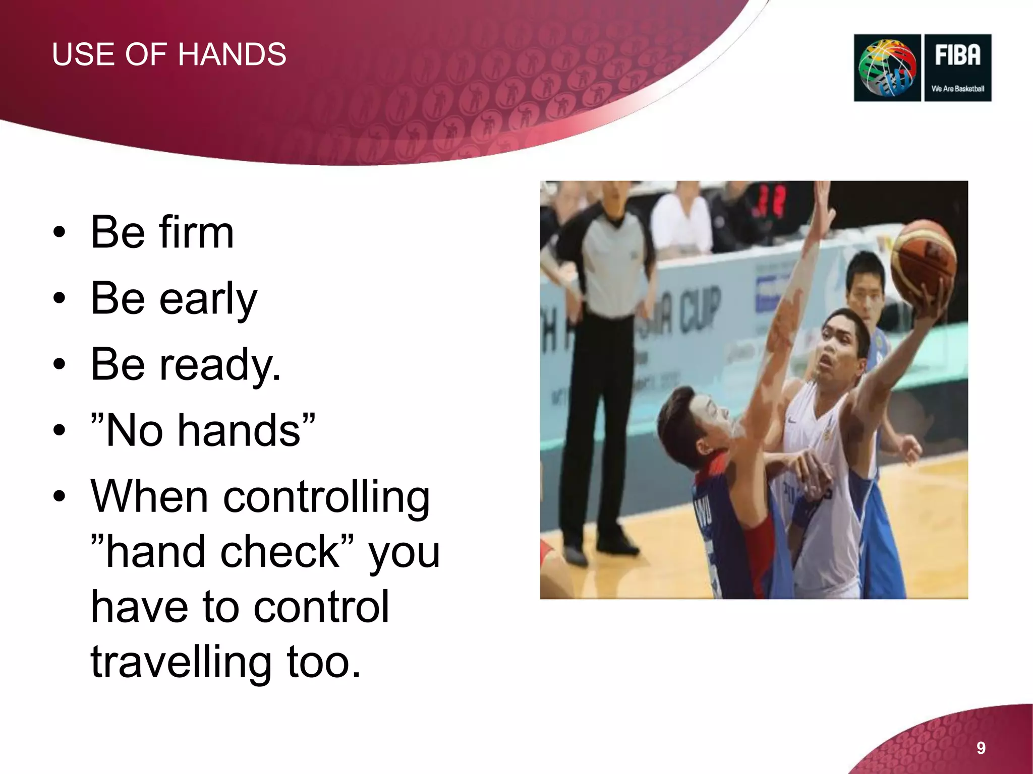 9
USE OF HANDS
• Be firm
• Be early
• Be ready.
• ”No hands”
• When controlling
”hand check” you
have to control
travelling too.
 