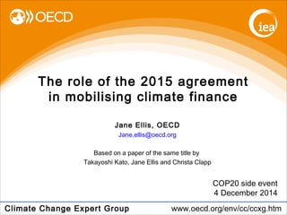 The role of the 2015 agreement 
in mobilising climate finance 
COP20 side event 
4 December 2014 
Jane Ellis, OECD 
Jane.ellis@oecd.org 
Based on a paper of the same title by 
Takayoshi Kato, Jane Ellis and Christa Clapp 
Climate Change Expert Group www.oecd.org/env/cc/ccxg.htm 
 