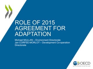 ROLE OF 2015 
AGREEMENT FOR 
ADAPTATION 
Michael MULLAN – Environment Directorate 
Jan CORFEE-MORLOT – Development Co-operation 
Directorate 
 