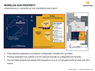 AGNICO EAGLE | CORPORATE UPDATE | 29
MORELOS SUR PROPERTY
STRATEGICALLY LOCATED IN THE GUERRERO GOLD BELT
 Three attractive exploration concessions: La Magnetita, Tenantla and Las Calles
 Previous exploration has outlined a 25 km2 gold soil anomaly at La Magnetita and Tenantla
 The Las Calles property has yielded drill intersections of up to 3.21 g/t gold and 84 g/t silver over 28.5
metres
 