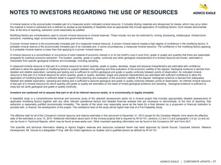 AGNICO EAGLE | CORPORATE UPDATE | 37
NOTES TO INVESTORS REGARDING THE USE OF RESOURCES
A mineral reserve is the economically mineable part of a measured and/or indicated mineral resource. It includes diluting materials and allowances for losses, which may occur when
the material is mined or extracted and is defined by studies at pre-feasibility or feasibility level as appropriate that include application of modifying factors. Such studies demonstrate
that, at the time of reporting, extraction could reasonably be justified.
Modifying factors are considerations used to convert mineral resources to mineral reserves. These include, but are not restricted to, mining, processing, metallurgical, infrastructure,
economic, marketing, legal, environmental, social and governmental factors.
A proven mineral reserve is the economically mineable part of a measured mineral resource. A proven mineral reserve implies a high degree of confidence in the modifying factors. A
probable mineral reserve is the economically mineable part of an indicated and, in some circumstances, a measured mineral resource. The confidence in the modifying factors applying
to a probable mineral reserve is lower than that applying to a proven mineral reserve.
A mineral resource is a concentration or occurrence of solid material of economic interest in or on the Earth's crust in such form, grade or quality and quantity that there are reasonable
prospects for eventual economic extraction. The location, quantity, grade or quality, continuity and other geological characteristics of a mineral resource are known, estimated or
interpreted from specific geological evidence and knowledge, including sampling.
A measured mineral resource is that part of a mineral resource for which quantity, grade or quality, densities, shape and physical characteristics are estimated with confidence
sufficient to allow the application of modifying factors to support detailed mine planning and final evaluation of the economic viability of the deposit. Geological evidence is derived from
detailed and reliable exploration, sampling and testing and is sufficient to confirm geological and grade or quality continuity between points of observation. An indicated mineral
resource is that part of a mineral resource for which quantity, grade or quality, densities, shape and physical characteristics are estimated with sufficient confidence to allow the
application of modifying factors in sufficient detail to support mine planning and evaluation of the economic viability of the deposit. Geological evidence is derived from adequately
detailed and reliable exploration, sampling and testing and is sufficient to assume geological and grade or quality continuity between points of observation. An inferred mineral resource
is that part of a mineral resource for which quantity and grade or quality are estimated on the basis of limited geological evidence and sampling. Geological evidence is sufficient to
imply but not verify geological and grade or quality continuity.
Investors are cautioned not to assume that part or all of an inferred resource exists, or is economically or legally mineable.
A feasibility study is a comprehensive technical and economic study of the selected development option for a mineral project that includes appropriately detailed assessments of
applicable modifying factors together with any other relevant operational factors and detailed financial analysis that are necessary to demonstrate, at the time of reporting, that
extraction is reasonably justified (economically mineable). The results of the study may reasonably serve as the basis for a final decision by a proponent or financial institution to
proceed with, or finance, the development of the project. The confidence level of the study will be higher than that of a Pre-Feasibility Study.
The effective date for all of the Company's mineral resource and reserve estimates in this document is December 31, 2013 except for the Canadian Malartic mine where the effective
date of the estimates is June 15, 2014. Additional information about each of the mineral projects that is required by NI 43-101, sections 3.2 and 3.3 and paragraphs 3.4 (a), (c) and (d)
can be found in Technical Reports, which may be found at www.sedar.com. Other important operating information can be found in the Company's AIF and Form 40-F.
The scientific and technical information relating to Agnico Eagle’s reserves and resources contained herein has been approved by Daniel Doucet, Corporate Director, Reserve
Development. Mr. Doucet is a designated P.Eng. with the Ordre ingenieurs du Québec and a qualified person as defined by NI 43-101.
 