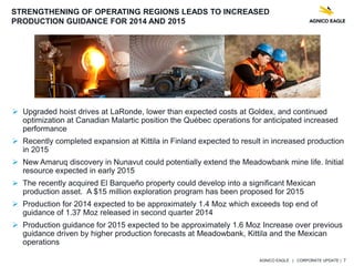 AGNICO EAGLE | CORPORATE UPDATE | 7
 Upgraded hoist drives at LaRonde, lower than expected costs at Goldex, and continued
optimization at Canadian Malartic position the Québec operations for anticipated increased
performance
 Recently completed expansion at Kittila in Finland expected to result in increased production
in 2015
 New Amaruq discovery in Nunavut could potentially extend the Meadowbank mine life. Initial
resource expected in early 2015
 The recently acquired El Barqueño property could develop into a significant Mexican
production asset. A $15 million exploration program has been proposed for 2015
 Production for 2014 expected to be approximately 1.4 Moz which exceeds top end of
guidance of 1.37 Moz released in second quarter 2014
 Production guidance for 2015 expected to be approximately 1.6 Moz Increase over previous
guidance driven by higher production forecasts at Meadowbank, Kittila and the Mexican
operations
STRENGTHENING OF OPERATING REGIONS LEADS TO INCREASED
PRODUCTION GUIDANCE FOR 2014 AND 2015
 