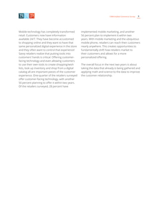 9CRM/Unified Commerce Survey
Mobile technology has completely transformed
retail. Customers now have information
available 24/7. They have become accustomed
to shopping online and they want to have that
same personalized digital experience in the store
and they often want to control that experience!
Savvy retailers realize that putting tools into
customers’ hands is critical. Offering customer-
facing technology and even allowing customers
to use their own tools to create shopping/wish
lists, look up inventory and shop from a digital
catalog all are important pieces of the customer
experience. One-quarter of the retailers surveyed
offer customer-facing technology, with another
50 percent planning to offer it within two years.
Of the retailers surveyed, 28 percent have
implemented mobile marketing, and another
56 percent plan to implement it within two
years. With mobile marketing and the ubiquitous
mobile phone, retailers can reach their customers
nearly anywhere. This creates opportunities to
fundamentally shift how retailers market to
their customers and allows for a more
personalized offering.
The overall focus in the next two years is about
taking the data that already is being gathered and
applying math and science to the data to improve
the customer relationship.
 