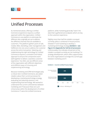 10CRM/Unified Commerce Survey
As mentioned above, offering a Unified
Commerce experience requires a unified
approach within the organization. Unified
Commerce is one platform to eliminate the
different silos originally set up to address
the different channels that are available to
customers. This platform gathers point of sale,
mobile, Web, clienteling, order management and
fulfillment into one area to address the customer
across the entire transaction. Selecting and
implementing the right technology for Unified
Commerce requires a consistent and holistic
approach to ensure the components work
well together to deliver a seamless customer
experience. Too often, we see different areas
of the organization with different objectives
and different ways of choosing and
implementing technology.
Because marketing and CRM technologies play
a critical role in Unified Commerce, we asked
retailers about their current processes for
developing a marketing technology strategy,
evaluating and selecting solutions, and
implementing that technology. We wanted to
understand the current cohesiveness between
marketing and IT because these are such
critical areas within the development of Unified
Commerce: IT owns the Unified Commerce
platform, while marketing generally “owns” the
data that is gathered and analyzed, which are key
to the customer experience.
Slightly more than half the retailers surveyed
currently utilize a combined in-house process
between IT and marketing to develop a
marketing technology strategy (Exhibit 6 – see
Figure 5 in Appendix for full list of processes).
Unfortunately, this indicates 44 percent of the
retailers surveyed currently are not involving IT in
strategy development, which offers opportunities
for some organizations to bridge this current gap
between marketing and IT.
Unified Processes
Exhibit 6 — Current Unified Process Status
Technology evaluation
and selection
Marketing technology
strategy development
In-House - Marketing & IT
56%
56%
20% 40% 60% 80% 100%0%
 
