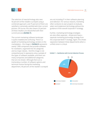 11CRM/Unified Commerce Survey
The selection of new technology also sees
56 percent of the retailers surveyed using a
combined approach, and 75 percent of them are
satisfied or extremely satisfied with their current
process. Of course, this also means 25 percent
of these retailers are dissatisfied with their
current process (Exhibit 7).
The current marketing software landscape
is quite crowded and confusing. There is a
wealth of marketing technology vendors in the
marketplace – the image in Exhibit 8 represents
nearly 1,000 companies that provide software
for marketers, organized into 43 categories
and six major classes. And this image is not
comprehensive! It represents only a sample of
the types of software available, and there are
many companies and additional categories
that are not shown. Although there are a
tremendous number of software options and
technical choices facing the marketing
department, 44 percent of the retailers surveyed
are not including IT in their software planning
and selection. For various reasons, marketing
often conducts its own projects to evaluate,
select and implement technology without the
guidance of the overall corporate IT strategy.
Further, marketing technology strategies
are also often separate – 44 percent have a
separate marketing technology strategy from
the corporate-level IT strategy. Again, this shows
separation between these departments when a
unified vision is critical.
Exhibit 7 — Satisfaction with Current Selection Process
Extremely Satisfied
Satisfied
Dissatisfied
Extremely Dissatisfied
72%
3%3%
22%
 