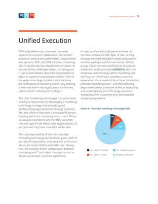 13CRM/Unified Commerce Survey
Effectively delivering a seamless customer
experience requires collaboration and unified
execution among key stakeholders, departments
and systems. With any CRM initiative, marketing
and IT are the two key departments involved. As
we look at the challenges within marketing and
IT, we asked retailers about the organization in
place to support the processes needed. One of
the ways some larger retailers are improving
the unification of marketing and IT is by creating
a new role within the organization, sometimes
called a chief marketing technologist.
The chief marketing technologist is a senior-level
employee responsible for developing a marketing
technology strategy and evaluating and
implementing appropriate technology solutions.
This role often is filled with a dedicated IT person
residing within the marketing department. When
we asked respondents whether they currently
had this type of role within their organizations, 37
percent said they have created a similar role.
The top responsibility of this role is to align
marketing technology and business goals, with 70
percent of respondents indicating this is the most
important responsibility within the role. Having
this role develops better collaboration between
marketing and IT and aligns the organization to
deliver a seamless customer experience.
A majority of retailers (63 percent) either do
not have someone in this type of role, or they
manage the marketing technology landscape in
another, perhaps less-formal manner. Of this
group, 74 percent reported they do not plan to
implement such a position (Exhibit 9). With the
emphasis on technology within marketing and
the focus on delivering a seamless customer
experience, there needs to be a closer connection
between marketing and IT, and the marketing
department needs someone skilled at evaluating
and implementing the technology solutions
needed to offer customers their personalized
shopping experience.
Unified Execution
Exhibit 9 — Plans for Marketing Technologist Role
Yes - within 12 months
Yes - within 1-3 years
Yes - timeframe unclear
No plans at this time
11%
74%
5%
10%
 