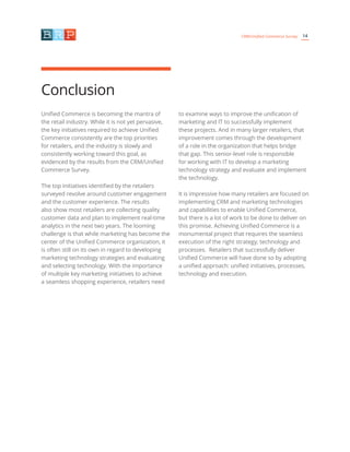 14CRM/Unified Commerce Survey
Conclusion
Unified Commerce is becoming the mantra of
the retail industry. While it is not yet pervasive,
the key initiatives required to achieve Unified
Commerce consistently are the top priorities
for retailers, and the industry is slowly and
consistently working toward this goal, as
evidenced by the results from the CRM/Unified
Commerce Survey.
The top initiatives identified by the retailers
surveyed revolve around customer engagement
and the customer experience. The results
also show most retailers are collecting quality
customer data and plan to implement real-time
analytics in the next two years. The looming
challenge is that while marketing has become the
center of the Unified Commerce organization, it
is often still on its own in regard to developing
marketing technology strategies and evaluating
and selecting technology. With the importance
of multiple key marketing initiatives to achieve
a seamless shopping experience, retailers need
to examine ways to improve the unification of
marketing and IT to successfully implement
these projects. And in many larger retailers, that
improvement comes through the development
of a role in the organization that helps bridge
that gap. This senior-level role is responsible
for working with IT to develop a marketing
technology strategy and evaluate and implement
the technology.
It is impressive how many retailers are focused on
implementing CRM and marketing technologies
and capabilities to enable Unified Commerce,
but there is a lot of work to be done to deliver on
this promise. Achieving Unified Commerce is a
monumental project that requires the seamless
execution of the right strategy, technology and
processes. Retailers that successfully deliver
Unified Commerce will have done so by adopting
a unified approach: unified initiatives, processes,
technology and execution.
 