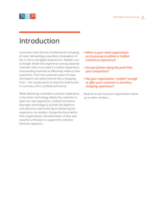 2CRM/Unified Commerce Survey
Introduction
Customers have forced a fundamental reshaping
of retail, demanding a seamless convergence of
the in-store and digital experiences. Retailers can
no longer divide that experience among separate
channels; they must make it a holistic experience,
transcending channels to effectively relate to their
customers. From the customer’s point of view,
she doesn’t care what channel she is shopping
from – she simply wants to shop the retail brand.
In summary, this is Unified Commerce!
While delivering a seamless customer experience
is the driver, technology allows the customer to
tailor her own experience. Unified Commerce
leverages technology to provide the platform,
and real-time retail is the key to delivering the
experience. As retailers change the focus within
their organizations, the elimination of silos and
need for unification to support this initiative
becomes apparent.
• Where is your retail organization
on its journey to deliver a Unified
Commerce experience?
• Are you farther along the path than
your competitors?
• Has your organization “unified” enough
to offer your customers a seamless
shopping experience?
Read on to see how your organization stacks
up to other retailers …
 