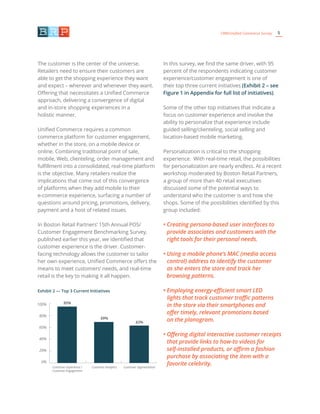 5CRM/Unified Commerce Survey
The customer is the center of the universe.
Retailers need to ensure their customers are
able to get the shopping experience they want
and expect – wherever and whenever they want.
Offering that necessitates a Unified Commerce
approach, delivering a convergence of digital
and in-store shopping experiences in a
holistic manner.
Unified Commerce requires a common
commerce platform for customer engagement,
whether in the store, on a mobile device or
online. Combining traditional point of sale,
mobile, Web, clienteling, order management and
fulfillment into a consolidated, real-time platform
is the objective. Many retailers realize the
implications that come out of this convergence
of platforms when they add mobile to their
e-commerce experience, surfacing a number of
questions around pricing, promotions, delivery,
payment and a host of related issues.
In Boston Retail Partners’ 15th Annual POS/
Customer Engagement Benchmarking Survey,
published earlier this year, we identified that
customer experience is the driver. Customer-
facing technology allows the customer to tailor
her own experience, Unified Commerce offers the
means to meet customers’ needs, and real-time
retail is the key to making it all happen.
In this survey, we find the same driver, with 95
percent of the respondents indicating customer
experience/customer engagement is one of
their top three current initiatives (Exhibit 2 – see
Figure 1 in Appendix for full list of initiatives).
Some of the other top initiatives that indicate a
focus on customer experience and involve the
ability to personalize that experience include
guided selling/clienteling, social selling and
location-based mobile marketing.
Personalization is critical to the shopping
experience. With real-time retail, the possibilities
for personalization are nearly endless. At a recent
workshop moderated by Boston Retail Partners,
a group of more than 40 retail executives
discussed some of the potential ways to
understand who the customer is and how she
shops. Some of the possibilities identified by this
group included:
• Creating persona-based user interfaces to
provide associates and customers with the
right tools for their personal needs.
• Using a mobile phone’s MAC (media access
control) address to identify the customer
as she enters the store and track her
browsing patterns.
• Employing energy-efficient smart LED
lights that track customer traffic patterns
in the store via their smartphones and
offer timely, relevant promotions based
on the planogram.
• Offering digital interactive customer receipts
that provide links to how-to videos for
self-installed products, or affirm a fashion
purchase by associating the item with a
favorite celebrity.
Exhibit 2 — Top 3 Current Initiatives
100%
80%
60%
40%
20%
0%
Customer Experience /
Customer Engagement
Customer Analytics Customer Segmentation
95%
69%
63%
 