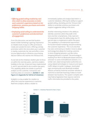 6CRM/Unified Commerce Survey
• Offering guided selling enabled by real-
time retail to allow associates to tailor
each customer’s experience based on her
preferences, previous purchases and online
shopping habits.
• Employing social selling to understand the
customer’s preferences and desired level
of engagement.
From this discussion, we see that location-
based mobile marketing is gaining importance
as retailers look at ways to offer promotions
inside and outside the store. Offering a timely
promotion within the store when your customer
is nearby customizes her visit and offers a one-
on-one opportunity to influence a purchasing
decision before she reaches the checkout line.
As we look at the initiatives retailers plan to focus
on within the next two years, real-time analytics
bubbles to the top: 23 percent have implemented
it, and 61 percent plan to do so within two years.
This capability allows the retailer to perform
analysis on the customer, transaction and
inventory data as it streams in. (Exhibit 3 – see
Figure 2 in Appendix for full list of initiatives)
Analytics is a key enabler for retailers to
affect the customer experience in real-time.
Real-time analytics allows a retailer to
immediately update and analyze data held in a
customer database, offering the ability to support
guided selling, clienteling and the “Amazon-like”
ability to remember previous purchases and
support suggestive selling in the store.
Another interesting initiative is the ability to
identify customers when they walk in the
store via their smartphones. Only 3 percent
of respondents have this ability today, but 72
percent plan to implement it within five years.
This capability is a fundamental requirement
for location-based marketing and personalizing
the customer experience. This is an area that
has seen controversy as retailers move to adopt
technology that allows for tracking customer
in-store shopping behavior, just like online
shopping behavior is tracked. The technology is
evolving from Wi-Fi to Bluetooth-based solutions,
and even to some nontraditional solutions. In a
similar vein, state transportation authorities are
using related technologies to measure and report
traffic delays on public roadways. Automated
signs anonymously track Bluetooth-enabled
devices carried by motorists and their vehicles in
real-time to estimate how long it takes to travel
between two locations. This system complies with
new federal legislation that requires real-time
traffic information be provided to the public.
Exhibit 3 — Initiatives Planned for Next 2 Years
70%
60%
50%
40%
30%
20%
10%
0%
61%
41%
31%
Real-time Analytics Real-time Retail from POS
(Amazon Experience at
the Store)
Ability to Identify Customers
when they walk in the store via
their smartphones
 