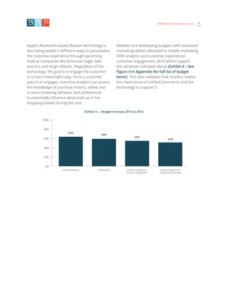 7CRM/Unified Commerce Survey
Apple’s Bluetooth-based iBeacon technology is
also being tested in different ways to personalize
the customer experience through upcoming
trials at companies like American Eagle, Alex
and Ani, and Virgin Atlantic. Regardless of the
technology, the goal is to engage the customer
in a more meaningful way. Once a customer
opts in or engages, real-time analytics can access
the knowledge of purchase history, online and
in-store browsing behavior and preferences
to potentially influence what ends up in her
shopping basket during this visit.
Retailers are developing budgets with increased
marketing dollars allocated to mobile marketing,
CRM analytics and customer experience/
customer engagement, all of which support
the initiatives indicated above (Exhibit 4 – See
Figure 3 in Appendix for full list of budget
items). This data validates that retailers realize
the importance of Unified Commerce and the
technology to support it.
Exhibit 4 — Budget Increase 2013 to 2014
63%
59%
56%
53%
100%
80%
60%
40%
20%
0%
Mobile Marketing CRM Analytics Customer Experience /
Customer Engagement
Loyalty Program and
Supporting Technology
 