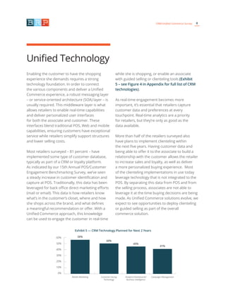 8CRM/Unified Commerce Survey
Unified Technology
Enabling the customer to have the shopping
experience she demands requires a strong
technology foundation. In order to connect
the various components and deliver a Unified
Commerce experience, a robust messaging layer
– or service-oriented architecture (SOA) layer – is
usually required. This middleware layer is what
allows retailers to enable real-time capabilities
and deliver personalized user interfaces
for both the associate and customer. These
interfaces blend traditional POS, Web and mobile
capabilities, ensuring customers have exceptional
service while retailers simplify support structures
and lower selling costs.
Most retailers surveyed – 81 percent – have
implemented some type of customer database,
typically as part of a CRM or loyalty platform.
As indicated by our 15th Annual POS/Customer
Engagement Benchmarking Survey, we’ve seen
a steady increase in customer identification and
capture at POS. Traditionally, this data has been
leveraged for back office direct marketing efforts
(mail or email). This data is how retailers know
what’s in the customer’s closet, where and how
she shops across the brand, and what defines
a meaningful recommendation or offer. With a
Unified Commerce approach, this knowledge
can be used to engage the customer in real-time
while she is shopping, or enable an associate
with guided selling or clienteling tools (Exhibit
5 – see Figure 4 in Appendix for full list of CRM
technologies).
As real-time engagement becomes more
important, it’s essential that retailers capture
customer data and preferences at every
touchpoint. Real-time analytics are a priority
for retailers, but they’re only as good as the
data available.
More than half of the retailers surveyed also
have plans to implement clienteling within
the next five years. Having customer data and
being able to offer it to the associate to build a
relationship with the customer allows the retailer
to increase sales and loyalty, as well as deliver
a more personalized buying experience. Most
of the clienteling implementations in use today
leverage technology that is not integrated to the
POS. By separating this data from POS and from
the selling process, associates are not able to
leverage it at the time buying decisions are being
made. As Unified Commerce solutions evolve, we
expect to see opportunities to deploy clienteling
or guided selling as part of the overall
commerce solution.
Exhibit 5 — CRM Technology Planned for Next 2 Years
50%
45%
41%
56%60%
50%
40%
30%
20%
10%
0%
Mobile Marketing Customer-Facing
Technology
Analytics/Dashboards/
Business Intelligence
Campaign Management
 