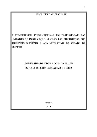 0
EUCLIDES DANIEL CUMBE
A COMPETÊNCIA INFORMACIONAL EM PROFISSIONAIS DAS
UNIDADES DE INFORMAÇÃO: O CASO DAS BIBLIOTECAS DOS
TRIBUNAIS SUPREMO E ADMINISTRATIVO DA CIDADE DE
MAPUTO
UNIVERSIDADE EDUARDO MONDLANE
ESCOLA DE COMUNICAÇÃO E ARTES
Maputo
2015
 