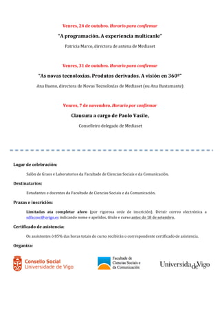 Venres, 
24 
de 
outubro. 
Horario 
para 
confirmar 
“A 
programación. 
A 
experiencia 
multicanle” 
Patricia 
Marco, 
directora 
de 
antena 
de 
Mediaset 
Venres, 
31 
de 
outubro. 
Horario 
para 
confirmar 
“As 
novas 
tecnoloxías. 
Produtos 
derivados. 
A 
visión 
en 
360º” 
Ana 
Bueno, 
directora 
de 
Novas 
Tecnoloxías 
de 
Mediaset 
(ou 
Ana 
Bustamante) 
Venres, 
7 
de 
novembro. 
Horario 
por 
confirmar 
Clausura 
a 
cargo 
de 
Paolo 
Vasile, 
Conselleiro 
delegado 
de 
Mediaset 
Lugar 
de 
celebración: 
Salón 
de 
Graos 
e 
Laboratorios 
da 
Facultade 
de 
Ciencias 
Sociais 
e 
da 
Comunicación. 
Destinatarios: 
Estudantes 
e 
docentes 
da 
Facultade 
de 
Ciencias 
Sociais 
e 
da 
Comunicación. 
Prazas 
e 
inscrición: 
Limitadas 
ata 
completar 
aforo 
(por 
rigorosa 
orde 
de 
inscrición). 
Dirixir 
correo 
electrónica 
a 
sdfacsoc@uvigo.es 
indicando 
nome 
e 
apelidos, 
título 
e 
curso 
antes 
do 
18 
de 
setembro. 
Certificado 
de 
asistencia: 
Os 
assistentes 
ó 
85% 
das 
horas 
totais 
do 
curso 
recibirán 
o 
correspondente 
certificado 
de 
asistencia. 
Organiza: 
