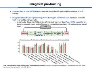 ImageNet pre-training
● Labeled data is rare for detection: leverage large classification labeled datasets for pre-
training.
● ImageNet Classification pretraining + fine-tuning on a different task has been shown to
work very well by many people.
○ in particular [Razavian’14] took the off-the-shelf convnet OverFeat + SVM classifier on
top and obtained many state-of-the-art or competitive results on 10+ datasets and visual
tasks
CNN Features off-the-shelf: an Astounding Baseline for Recognition. Razavian, Ali Sharif, Hossein Azizpour, Josephine Sullivan, and Stefan
Carlsson. arXiv preprint arXiv:1403.6382 (2014).
 