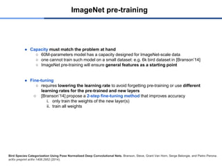 ImageNet pre-training
● Capacity must match the problem at hand
○ 60M-parameters model has a capacity designed for ImageNet-scale data
○ one cannot train such model on a small dataset: e.g. 6k bird dataset in [Branson’14]
○ ImageNet pre-training will ensure general features as a starting point
● Fine-tuning
○ requires lowering the learning rate to avoid forgetting pre-training or use different
learning rates for the pre-trained and new layers
○ [Branson’14] propose a 2-step fine-tuning method that improves accuracy
i. only train the weights of the new layer(s)
ii. train all weights
Bird Species Categorization Using Pose Normalized Deep Convolutional Nets. Branson, Steve, Grant Van Horn, Serge Belongie, and Pietro Perona.
arXiv preprint arXiv:1406.2952 (2014).
 
