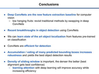 ● Deep ConvNets are the new feature extraction baseline for computer
vision
○ low hanging fruits: revisit traditional methods by swapping in deep
ConvNets
● Recent breakthroughs in object detection using ConvNets
● We can learn state of the art object localization from features pre-trained
on classification
● ConvNets are efficient for detection
● Accumulation / voting of many predicted bounding boxes increases
robustness and yields the best object detection results
● Density of sliding window is important, the denser the better (best
alignment gets best confidence)
○ learning attention with deep learning will improve accuracy while
increasing efficiency
Conclusions
 