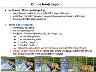 ● traditional offline bootstrapping:
○ complicated and not very practical for large datasets
○ potential mismatch between false positives extraction and retraining
○ tuning of bootstrapping passes
● online bootstrapping:
○ constantly adapting
○ no storage required
○ backprop from multiple outputs per image, e.g.:
■ 1 worst false positive
■ 1 worst false negative
■ 1 random negative
■ 1 random positive
■ (backprop all outputs will bias training too much for each image)
○ slower to train entire image rather than single windows, but training time is
fast enough starting from classification features
Online bootstrapping
 