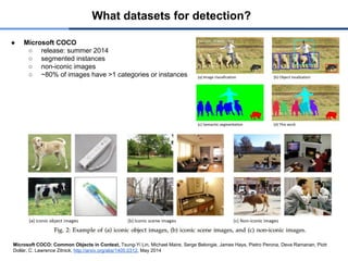 What datasets for detection?
● Microsoft COCO
○ release: summer 2014
○ segmented instances
○ non-iconic images
○ ~80% of images have >1 categories or instances
Microsoft COCO: Common Objects in Context, Tsung-Yi Lin, Michael Maire, Serge Belongie, James Hays, Pietro Perona, Deva Ramanan, Piotr
Dollár, C. Lawrence Zitnick, http://arxiv.org/abs/1405.0312, May 2014
 