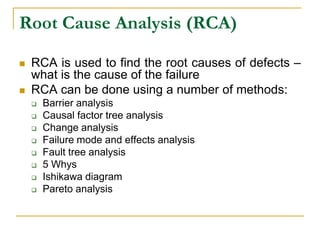 Root Cause Analysis (RCA)
 RCA is used to find the root causes of defects –
what is the cause of the failure
 RCA can be done using a number of methods:
 Barrier analysis
 Causal factor tree analysis
 Change analysis
 Failure mode and effects analysis
 Fault tree analysis
 5 Whys
 Ishikawa diagram
 Pareto analysis
 