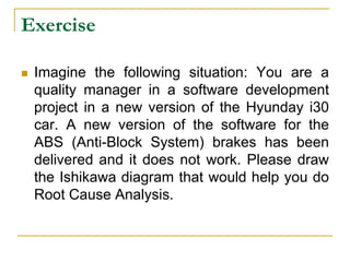 Exercise
 Imagine the following situation: You are a
quality manager in a software development
project in a new version of the Hyunday i30
car. A new version of the software for the
ABS (Anti-Block System) brakes has been
delivered and it does not work. Please draw
the Ishikawa diagram that would help you do
Root Cause Analysis.
 