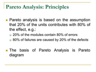 Pareto Analysis: Principles
 Pareto analysis is based on the assumption
that 20% of the units contributes with 80% of
the effect, e.g.:
 20% of the modules contain 80% of errors
 80% of failures are caused by 20% of the defects
 The basis of Pareto Analysis is Pareto
diagram
 