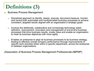 Definitions (3)
 Business Process Management:
 Disciplined approach to identify, design, execute, document,measure, monitor
and control both automated and nonautomated business processes to achieve
consistent, targeted results aligned with an organisation’s strategic goals
 Involves the deliberate, collaborative and increasingly technology aided
definition, improvement, innovation and management of end-to-end business
processes that drive business results, create value and enable an organisation
to meet its business objectives with more agility
 Enables an enterprise to align its business processes to its business strategy,
leading to effective overall company performance through improvements of
specific work activities either within a specific department, across the enterprise
or between organisations
(Association of Business Process Management Professionals-ABPMP)
 