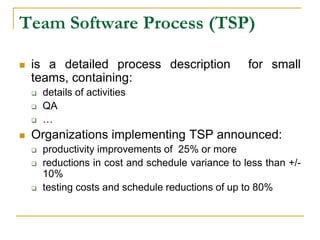 Team Software Process (TSP)
 is a detailed process description for small
teams, containing:
 details of activities
 QA
 …
 Organizations implementing TSP announced:
 productivity improvements of 25% or more
 reductions in cost and schedule variance to less than +/-
10%
 testing costs and schedule reductions of up to 80%
 